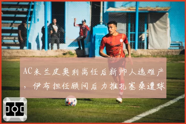 AC米兰皮奥利离任后新帅人选难产，伊布担任顾问后力推孔塞桑遭球迷抵制