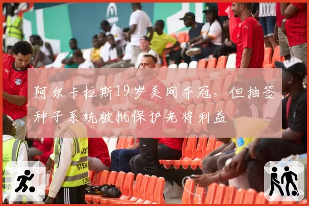 阿尔卡拉斯19岁美网夺冠，但抽签种子系统被批保护老将利益
