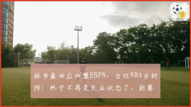 林书豪回应加盟ESPN，出任NBA分析师：终于不再是失业状态了，新赛季我会加入ESPN NBA Today节目，也会担任比赛解说，人生新篇章正式开始