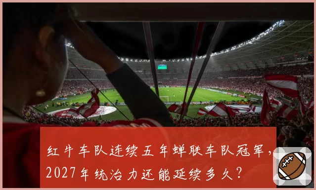 红牛车队连续五年蝉联车队冠军，2027年统治力还能延续多久？