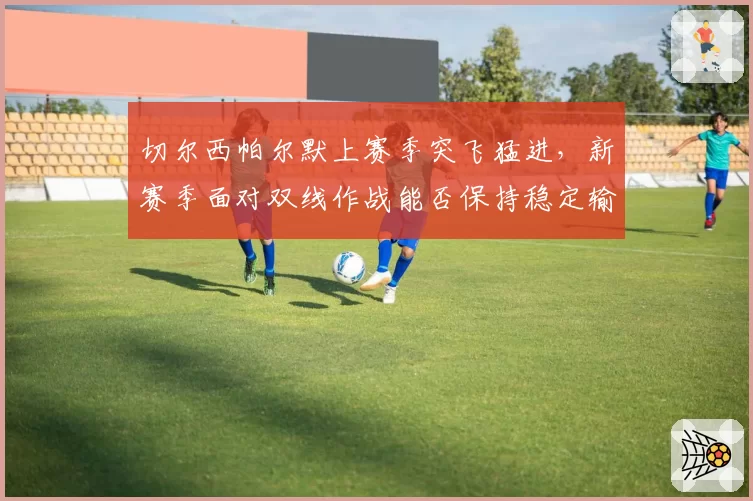 切尔西帕尔默上赛季突飞猛进，新赛季面对双线作战能否保持稳定输出