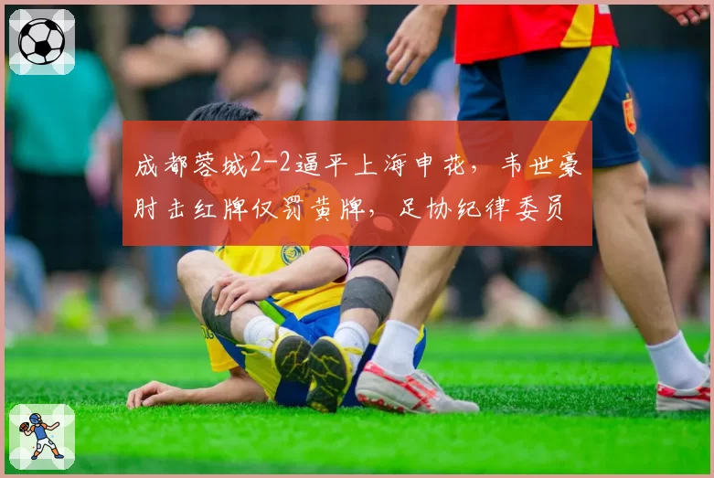 成都蓉城2-2逼平上海申花，韦世豪肘击红牌仅罚黄牌，足协纪律委员会紧急介入