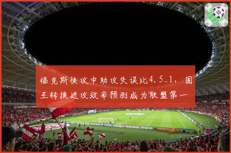 福克斯快攻中助攻失误比4.5_1，国王转换进攻效率预测成为联盟第一