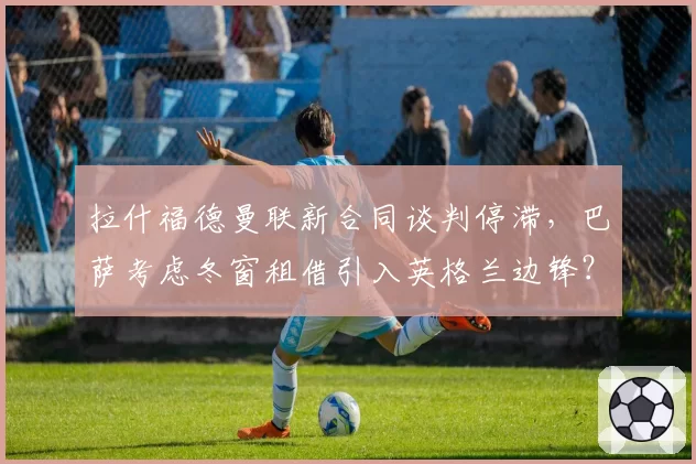 拉什福德曼联新合同谈判停滞，巴萨考虑冬窗租借引入英格兰边锋？