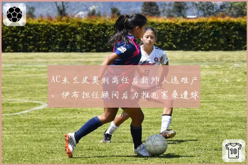 AC米兰皮奥利离任后新帅人选难产，伊布担任顾问后力推孔塞桑遭球迷抵制