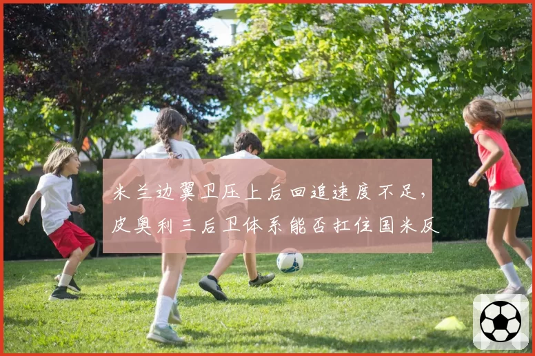 米兰边翼卫压上后回追速度不足，皮奥利三后卫体系能否扛住国米反击？