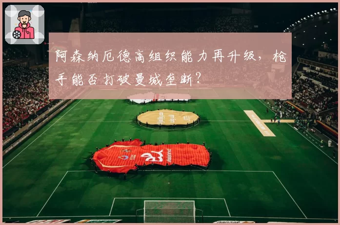 阿森纳厄德高组织能力再升级，枪手能否打破曼城垄断？