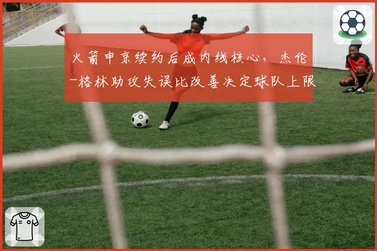 火箭申京续约后成内线核心，杰伦-格林助攻失误比改善决定球队上限