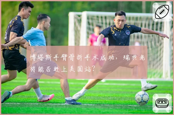 博塔斯手臂骨折手术成功，瑞典老将能否赶上美国站？