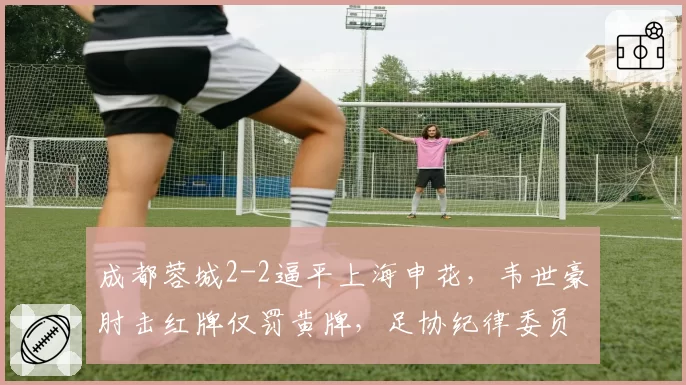 成都蓉城2-2逼平上海申花，韦世豪肘击红牌仅罚黄牌，足协纪律委员会紧急介入