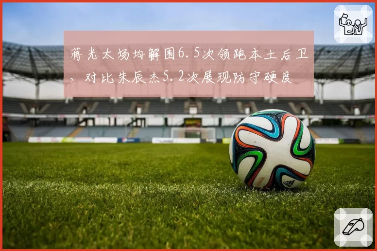 蒋光太场均解围6.5次领跑本土后卫，对比朱辰杰5.2次展现防守硬度