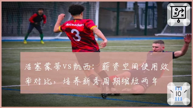 活塞蒙蒂vs凯西：薪资空间使用效率对比，培养新秀周期缩短两年