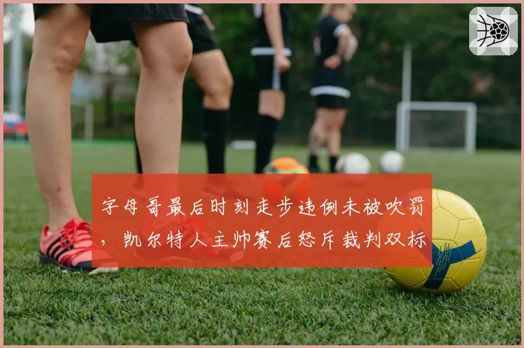 字母哥最后时刻走步违例未被吹罚,凯尔特人主帅赛后怒斥裁判双标