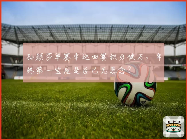孙颖莎单赛季巡回赛积分破万，年终第一宝座是否已无悬念？