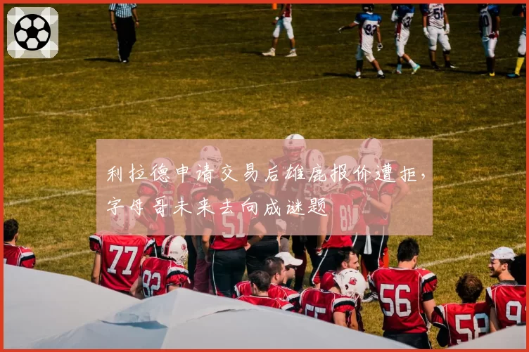 利拉德申请交易后雄鹿报价遭拒，字母哥未来去向成谜题