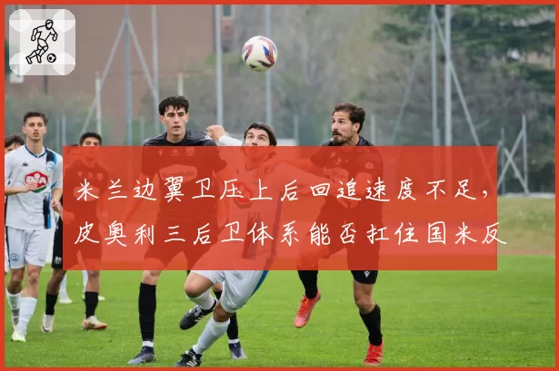 米兰边翼卫压上后回追速度不足，皮奥利三后卫体系能否扛住国米反击？