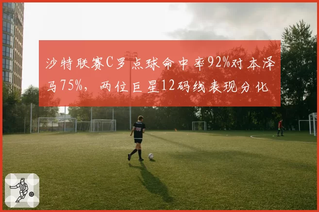 沙特联赛C罗点球命中率92%对本泽马75%，两位巨星12码线表现分化