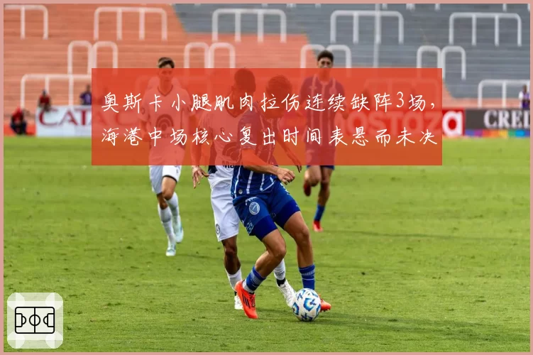 奥斯卡小腿肌肉拉伤连续缺阵3场，海港中场核心复出时间表悬而未决
