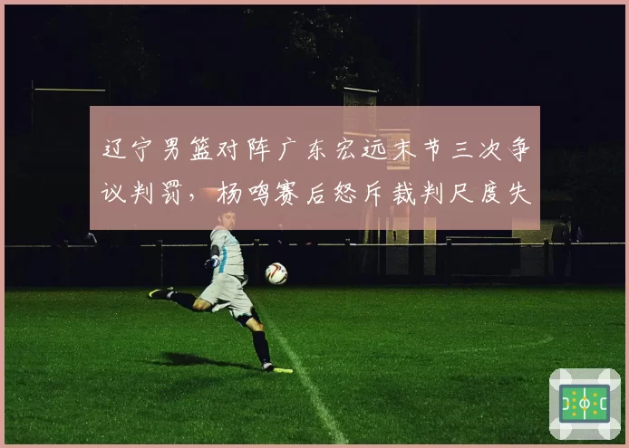 辽宁男篮对阵广东宏远末节三次争议判罚，杨鸣赛后怒斥裁判尺度失衡