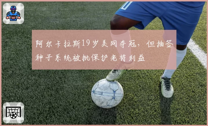 阿尔卡拉斯19岁美网夺冠，但抽签种子系统被批保护老将利益