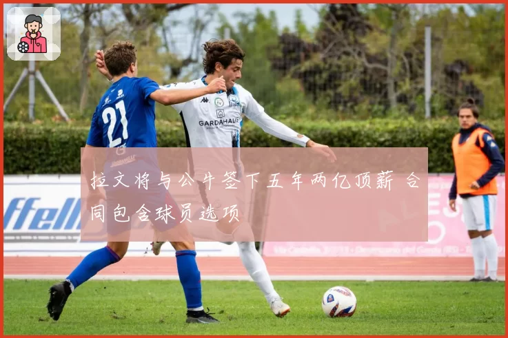 拉文将与公牛签下五年两亿顶薪 合同包含球员选项