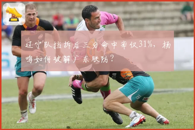 辽宁队挡拆后三分命中率仅31%，杨鸣如何破解广东联防？