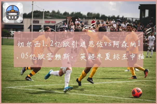 切尔西1.2亿欧引进恩佐vs阿森纳1.05亿欧签赖斯，英超冬夏标王中轴线对比