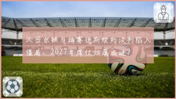 汉密尔顿与梅赛德斯续约谈判陷入僵局，2027年席位归属成谜？