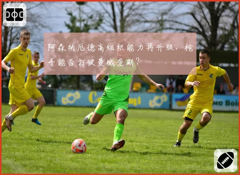 阿森纳厄德高组织能力再升级，枪手能否打破曼城垄断？