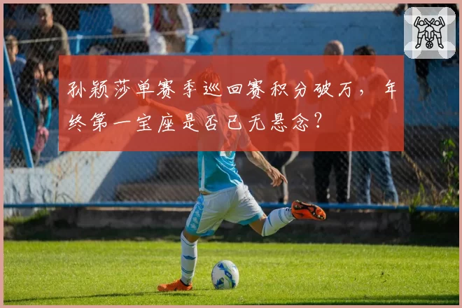 孙颖莎单赛季巡回赛积分破万，年终第一宝座是否已无悬念？