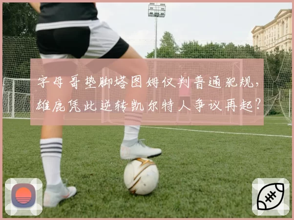 字母哥垫脚塔图姆仅判普通犯规，雄鹿凭此逆转凯尔特人争议再起？