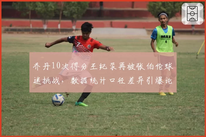 乔丹10次得分王纪录再被张伯伦球迷挑战，数据统计口径差异引爆论战