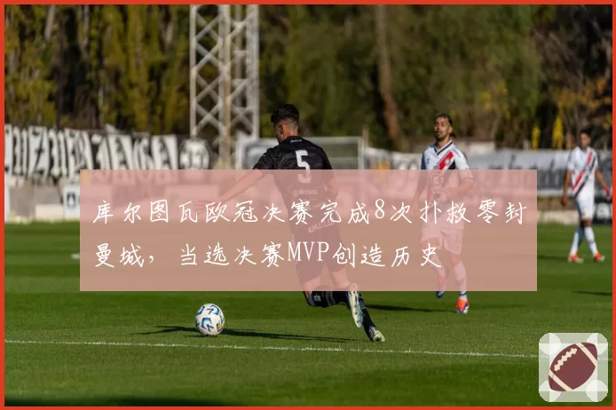 库尔图瓦欧冠决赛完成8次扑救零封曼城，当选决赛MVP创造历史