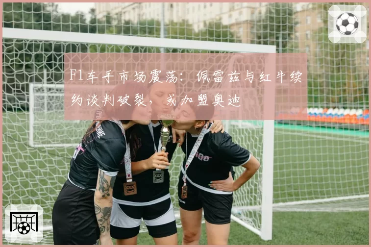 F1车手市场震荡：佩雷兹与红牛续约谈判破裂，或加盟奥迪