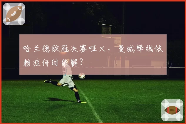 哈兰德欧冠决赛哑火，曼城锋线依赖症何时能解？