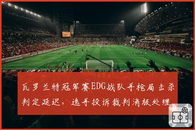 瓦罗兰特冠军赛EDG战队手枪局击杀判定延迟，选手投诉裁判消极处理