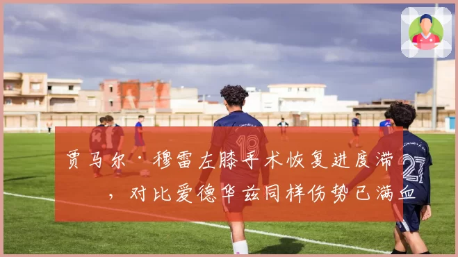 贾马尔·穆雷左膝手术恢复进度滞后，对比爱德华兹同样伤势已满血回归复出时间差惊人
