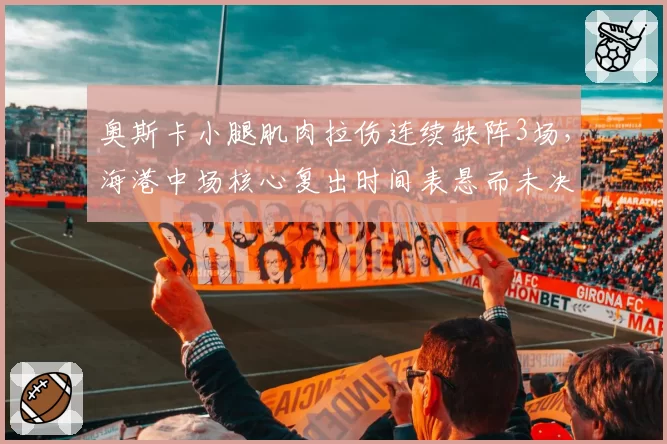 奥斯卡小腿肌肉拉伤连续缺阵3场，海港中场核心复出时间表悬而未决