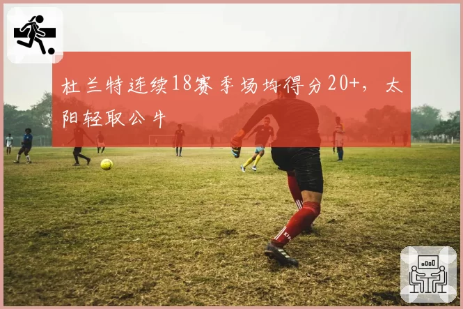 杜兰特连续18赛季场均得分20+，太阳轻取公牛