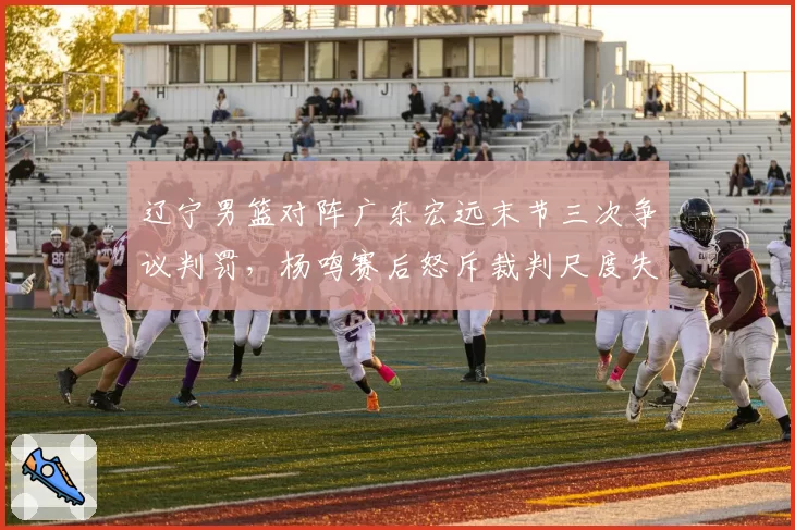 辽宁男篮对阵广东宏远末节三次争议判罚，杨鸣赛后怒斥裁判尺度失衡