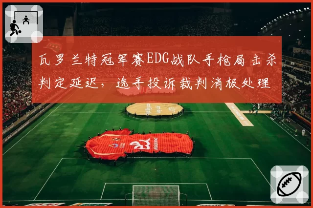 瓦罗兰特冠军赛EDG战队手枪局击杀判定延迟，选手投诉裁判消极处理