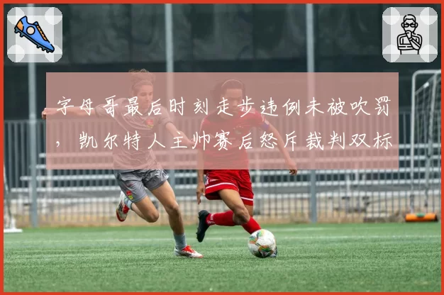 字母哥最后时刻走步违例未被吹罚,凯尔特人主帅赛后怒斥裁判双标