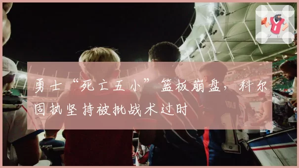 勇士“死亡五小”篮板崩盘，科尔固执坚持被批战术过时
