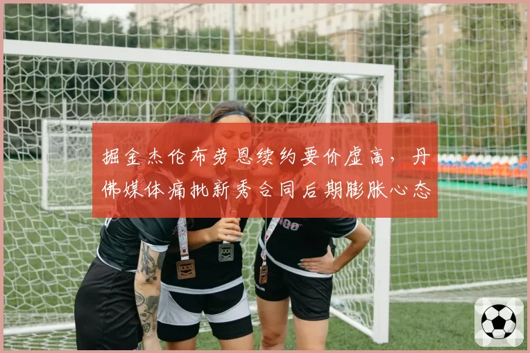 掘金杰伦布劳恩续约要价虚高，丹佛媒体痛批新秀合同后期膨胀心态