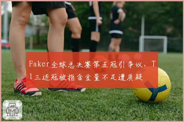 Faker全球总决赛第五冠引争议，T1三连冠被指含金量不足遭质疑