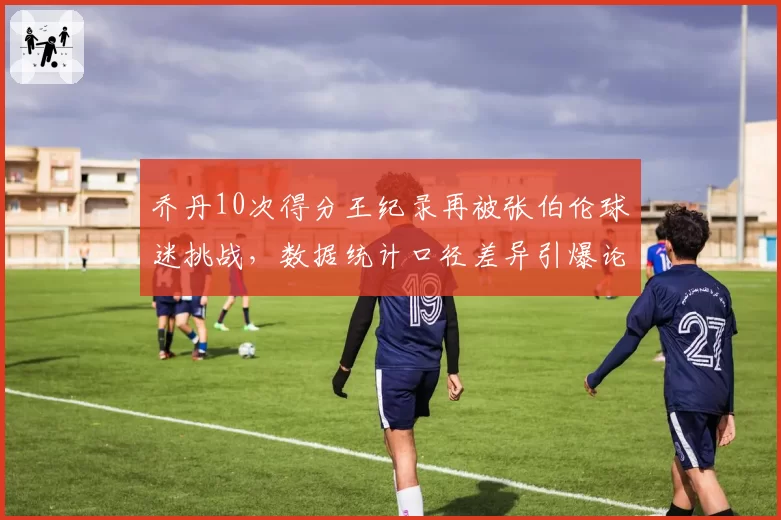 乔丹10次得分王纪录再被张伯伦球迷挑战,数据统计口径差异引爆论战