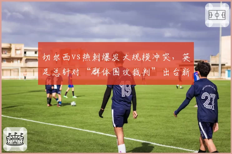切尔西vs热刺爆发大规模冲突，英足总针对“群体围攻裁判”出台新规